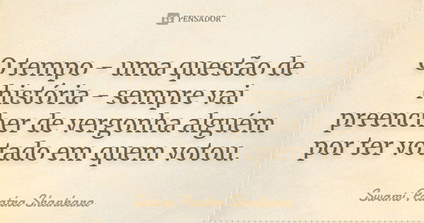 O tempo - uma questão de história - sempre vai preencher de vergonha alguém por ter votado em quem votou.... Frase de Swami Paatra Shankara.