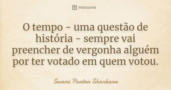 O tempo - uma questão de história - sempre vai preencher de vergonha alguém por ter votado em quem votou.... Frase de Swami Paatra Shankara.