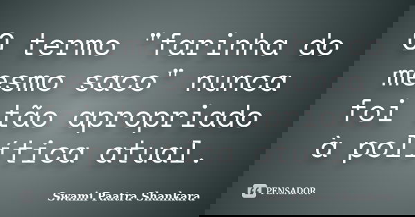 O termo "farinha do mesmo saco" nunca foi tão apropriado à política atual.... Frase de Swami Paatra Shankara.