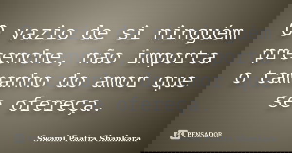 O vazio de si ninguém preenche, não importa o tamanho do amor que se ofereça.... Frase de Swami Paatra Shankara.