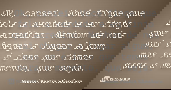 Ok, cansei. Você finge que fala a verdade e eu finjo que acredito. Nenhum de nós vai chegar a lugar algum, mas se é isso que temos para o momento, que seja.... Frase de Swami Paatra Shankara.