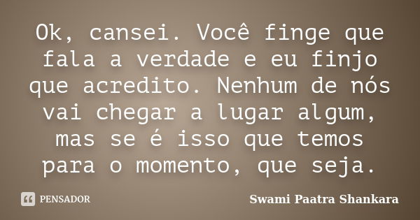 Ok, cansei. Você finge que fala a verdade e eu finjo que acredito. Nenhum de nós vai chegar a lugar algum, mas se é isso que temos para o momento, que seja.... Frase de Swami Paatra Shankara.