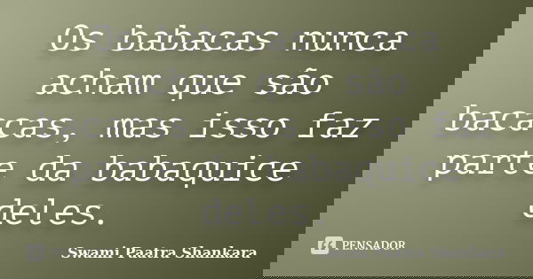 Os babacas nunca acham que são bacacas, mas isso faz parte da babaquice deles.... Frase de Swami Paatra Shankara.