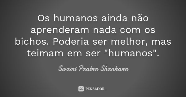 Os humanos ainda não aprenderam nada com os bichos. Poderia ser melhor, mas teimam em ser "humanos".... Frase de Swami Paatra Shankara.