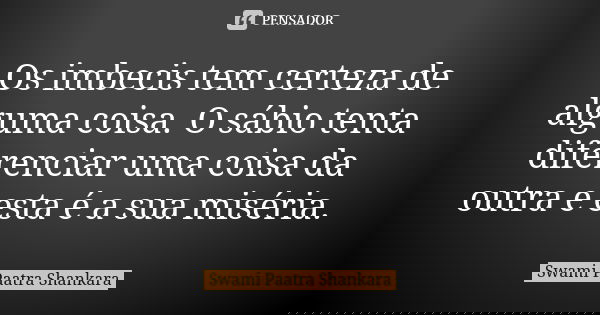 Os imbecis tem certeza de alguma coisa. O sábio tenta diferenciar uma coisa da outra e esta é a sua miséria.... Frase de Swami Paatra Shankara.