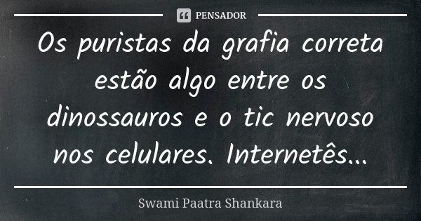 Os puristas da grafia correta estão algo entre os dinossauros e o tic nervoso nos celulares. Internetês...... Frase de Swami Paatra Shankara.