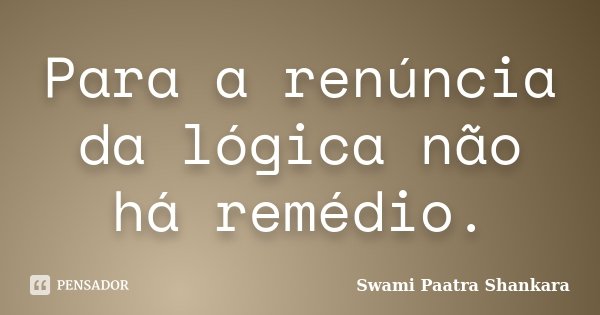 Para a renúncia da lógica não há remédio.... Frase de Swami Paatra Shankara.