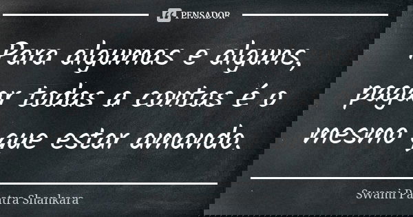 Para algumas e alguns, pagar todas a contas é o mesmo que estar amando.... Frase de Swami Paatra Shankara.