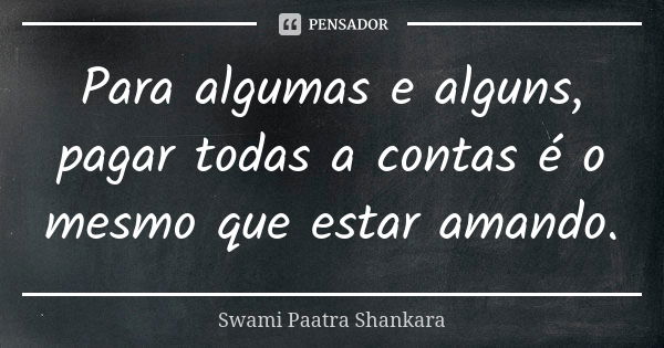 Para algumas e alguns, pagar todas a contas é o mesmo que estar amando.... Frase de Swami Paatra Shankara.