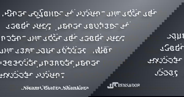 Para alguns é viver um dia de cada vez, para outros é suportar um dia de cada vez. Cada um com sua ótica. Não existe receita pronta para isso, existe viver.... Frase de Swami Paatra Shankara.