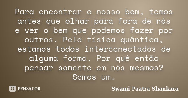 Para encontrar o nosso bem, temos antes que olhar para fora de nós e ver o bem que podemos fazer por outros. Pela física quântica, estamos todos interconectados... Frase de Swami Paatra Shankara.