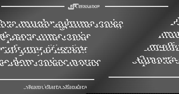 Para mudar alguma coisa, mude para uma coisa melhor do que já existe. Suporta-se bem coisas novas.... Frase de Swami Paatra Shankara.