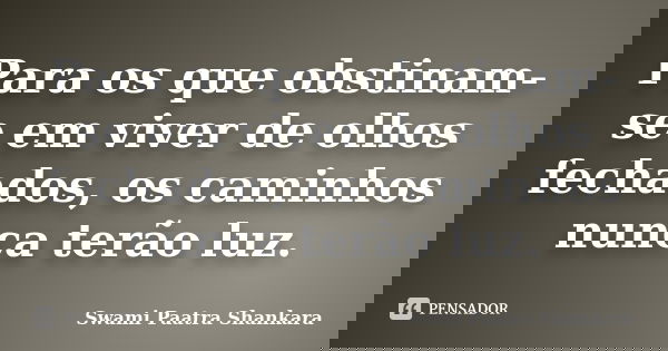 Para os que obstinam-se em viver de olhos fechados, os caminhos nunca terão luz.... Frase de Swami Paatra Shankara.
