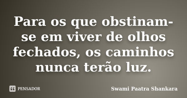 Para os que obstinam-se em viver de olhos fechados, os caminhos nunca terão luz.... Frase de Swami Paatra Shankara.