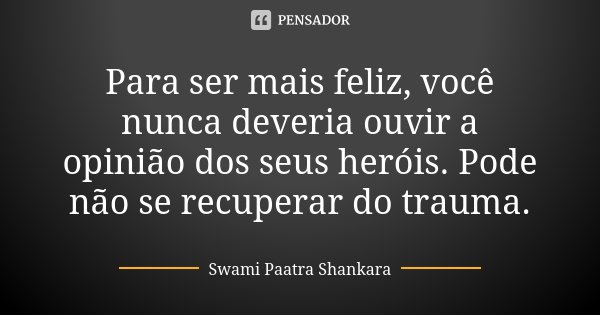 Para ser mais feliz, você nunca deveria ouvir a opinião dos seus heróis. Pode não se recuperar do trauma.... Frase de Swami Paatra Shankara.