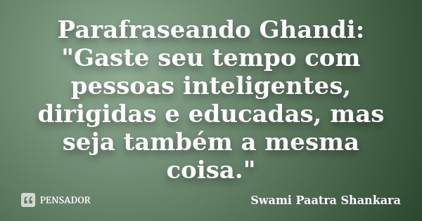 Parafraseando Ghandi: "Gaste seu tempo com pessoas inteligentes, dirigidas e educadas, mas seja também a mesma coisa."... Frase de Swami Paatra Shankara.