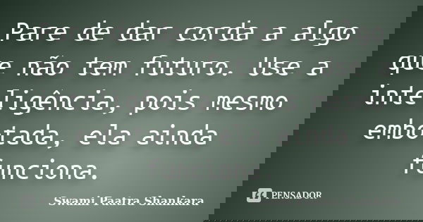 Pare de dar corda a algo que não tem futuro. Use a inteligência, pois mesmo embotada, ela ainda funciona.... Frase de Swami Paatra Shankara.
