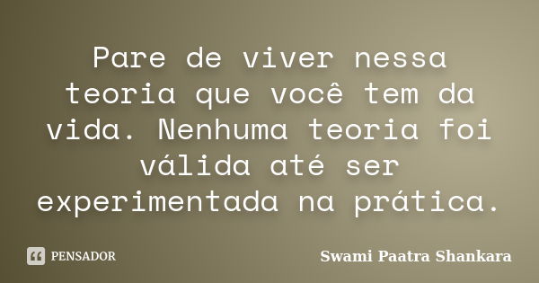 Pare de viver nessa teoria que você tem da vida. Nenhuma teoria foi válida até ser experimentada na prática.... Frase de Swami Paatra Shankara.