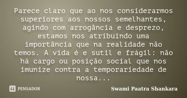 Parece claro que ao nos considerarmos superiores aos nossos semelhantes, agindo com arrogância e desprezo, estamos nos atribuindo uma importância que na realida... Frase de Swami Paatra Shankara.