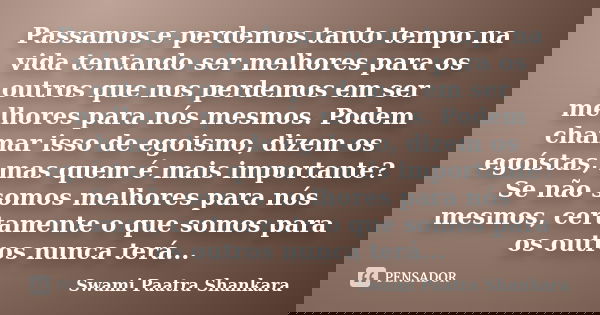Passamos e perdemos tanto tempo na vida tentando ser melhores para os outros que nos perdemos em ser melhores para nós mesmos. Podem chamar isso de egoismo, diz... Frase de Swami Paatra Shankara.