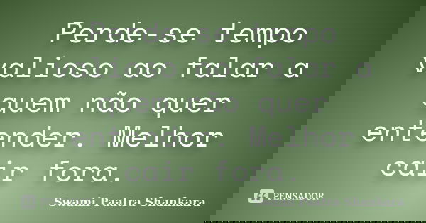 Perde-se tempo valioso ao falar a quem não quer entender. Melhor cair fora.... Frase de Swami Paatra Shankara.