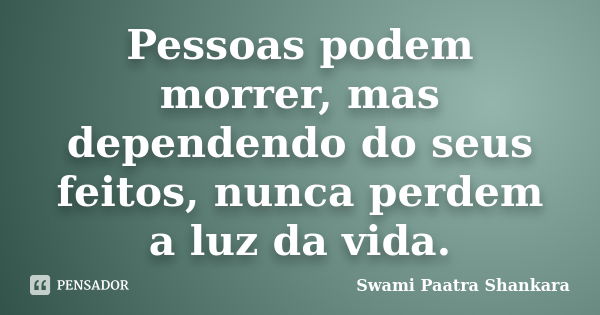 Pessoas podem morrer, mas dependendo do seus feitos, nunca perdem a luz da vida.... Frase de Swami Paatra Shankara.