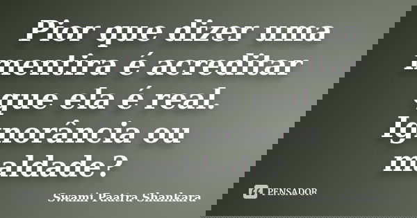 Pior que dizer uma mentira é acreditar que ela é real. Ignorância ou maldade?... Frase de Swami Paatra Shankara.