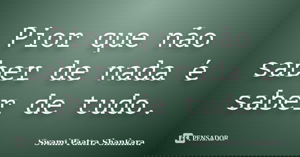 Pior que não saber de nada é saber de tudo.... Frase de Swami Paatra Shankara.
