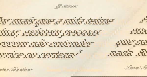 Por mais que a vida teime ensinar, existem pessoas que parecem não entender nada. Burrice ou certeza?... Frase de Swami Paatra Shankara.