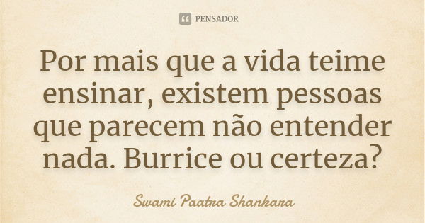 Por mais que a vida teime ensinar, existem pessoas que parecem não entender nada. Burrice ou certeza?... Frase de Swami Paatra Shankara.