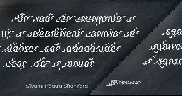 Por não ter exemplos a seguir, a obediência canina de alguns lideres são obedecidas à regra. Isso, faz o povão.... Frase de Swami Paatra Shankara.