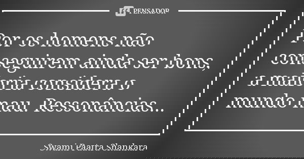 Por os homens não conseguirem ainda ser bons, a maioria considera o mundo mau. Ressonâncias...... Frase de Swami Paatra Shankara.