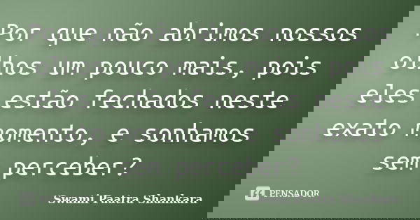 Por que não abrimos nossos olhos um pouco mais, pois eles estão fechados neste exato momento, e sonhamos sem perceber?... Frase de Swami Paatra Shankara.