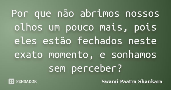 Por que não abrimos nossos olhos um pouco mais, pois eles estão fechados neste exato momento, e sonhamos sem perceber?... Frase de Swami Paatra Shankara.