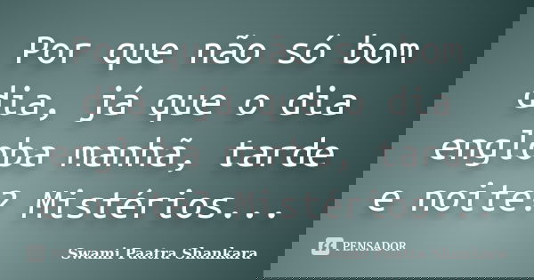Por que não só bom dia, já que o dia engloba manhã, tarde e noite? Mistérios...... Frase de Swami Paatra Shankara.