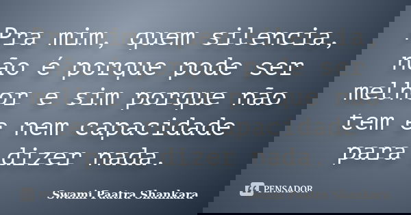 Pra mim, quem silencia, não é porque pode ser melhor e sim porque não tem e nem capacidade para dizer nada.... Frase de Swami Paatra Shankara.