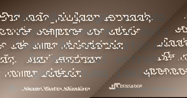 Pra não julgar errado, escute sempre os dois lados de uma história. Se não, vai entrar apenas numa ideia.... Frase de Swami Paatra Shankara.