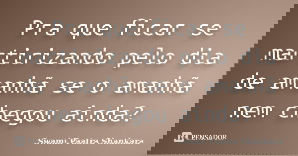 Pra que ficar se martirizando pelo dia de amanhã se o amanhã nem chegou ainda?... Frase de Swami Paatra Shankara.