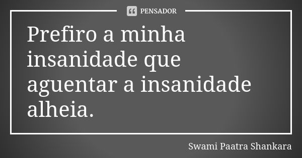 Prefiro a minha insanidade que aguentar a insanidade alheia.... Frase de Swami Paatra Shankara.