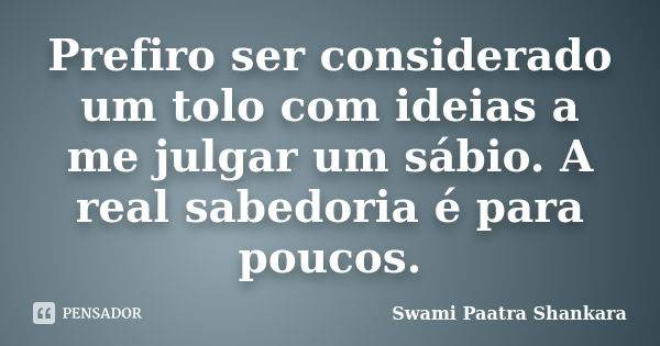 Prefiro ser considerado um tolo com ideias a me julgar um sábio. A real sabedoria é para poucos.... Frase de Swami Paatra Shankara.