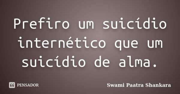 Prefiro um suicídio internético que um suicídio de alma.... Frase de Swami Paatra Shankara.