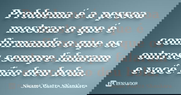 Problema é a pessoa mostrar o que é confirmando o que os outros sempre falaram e você não deu bola.... Frase de Swami Paatra Shankara.