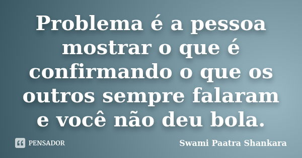 Problema é a pessoa mostrar o que é confirmando o que os outros sempre falaram e você não deu bola.... Frase de Swami Paatra Shankara.