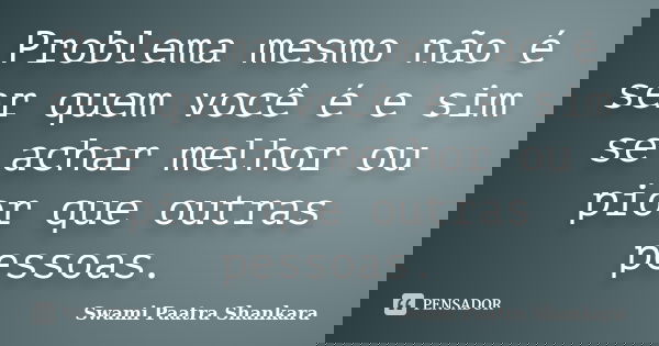Problema mesmo não é ser quem você é e sim se achar melhor ou pior que outras pessoas.... Frase de Swami Paatra Shankara.