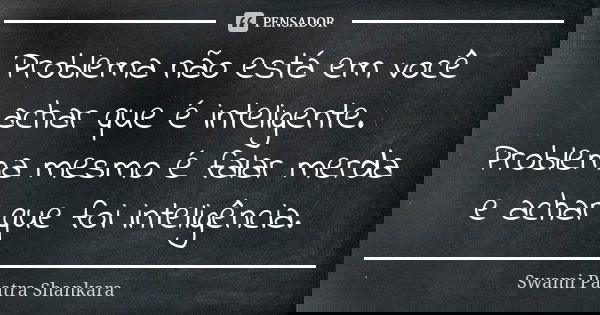 Problema não está em você achar que é inteligente. Problema mesmo é falar merda e achar que foi inteligência.... Frase de Swami Paatra Shankara.