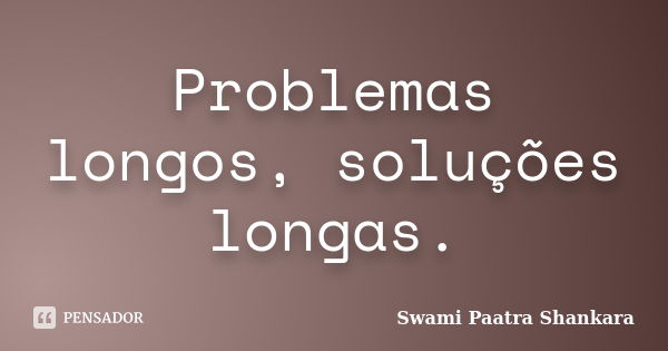 Problemas longos, soluções longas.... Frase de Swami Paatra Shankara.