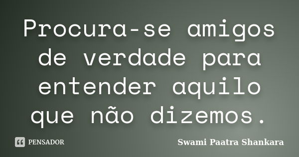 Procura-se amigos de verdade para entender aquilo que não dizemos.... Frase de Swami Paatra Shankara.