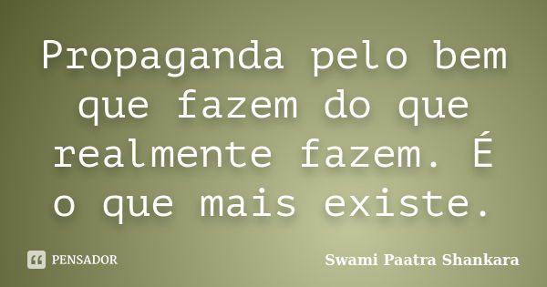 Propaganda pelo bem que fazem do que realmente fazem. É o que mais existe.... Frase de Swami Paatra Shankara.