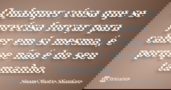 Qualquer coisa que se precisa forçar para caber em si mesma, é porque não é do seu tamanho.... Frase de Swami Paatra Shankara.