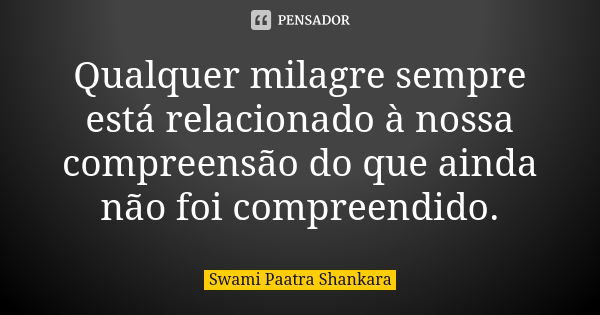 Qualquer milagre sempre está relacionado à nossa compreensão do que ainda não foi compreendido.... Frase de Swami Paatra Shankara.